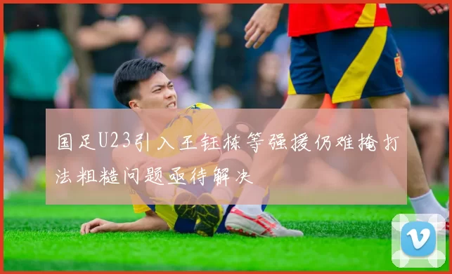 国足U23引入王钰栋等强援仍难掩打法粗糙问题亟待解决