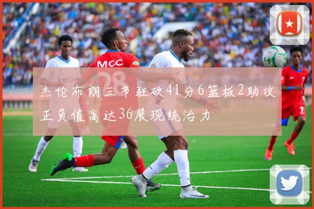 杰伦布朗三节狂砍41分6篮板2助攻正负值高达36展现统治力