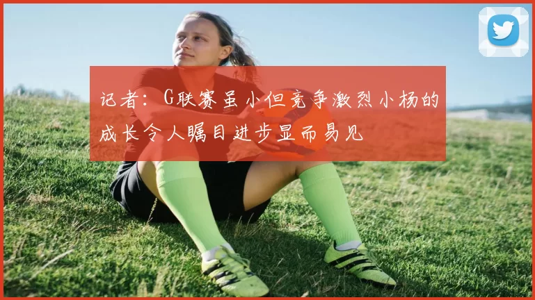 记者：G联赛虽小但竞争激烈小杨的成长令人瞩目进步显而易见