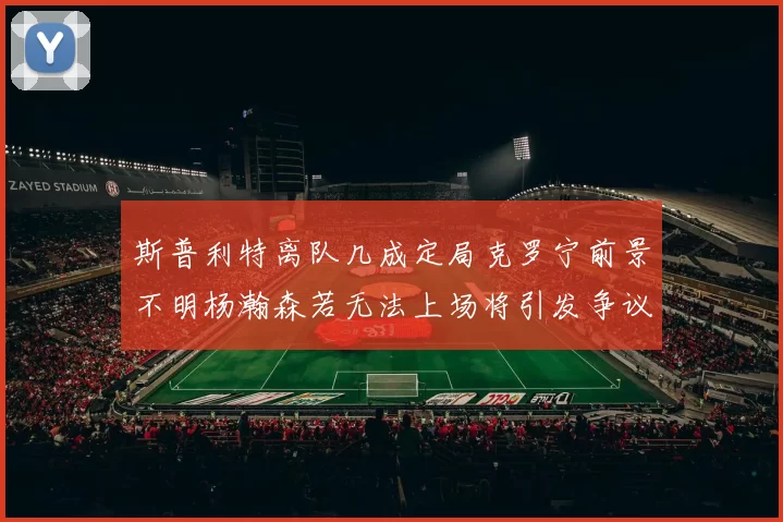 斯普利特离队几成定局克罗宁前景不明杨瀚森若无法上场将引发争议