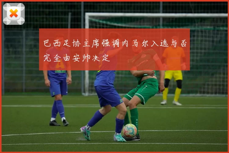 巴西足协主席强调内马尔入选与否完全由安帅决定