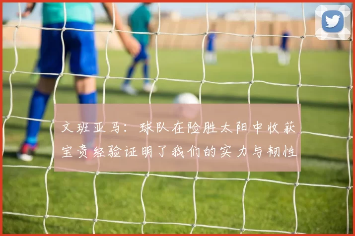 文班亚马：球队在险胜太阳中收获宝贵经验证明了我们的实力与韧性