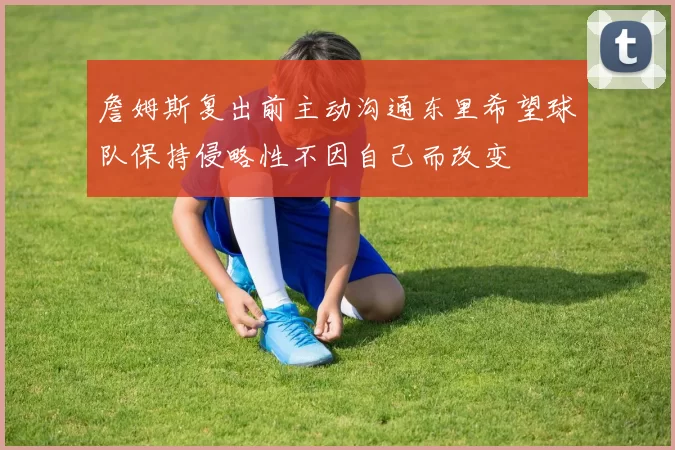 詹姆斯复出前主动沟通东里希望球队保持侵略性不因自己而改变
