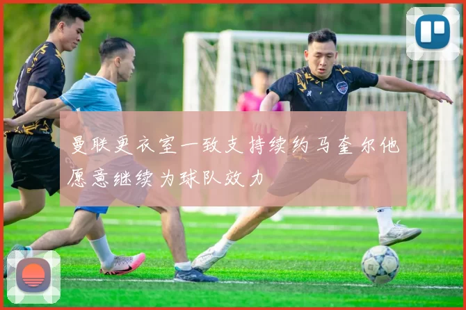 曼联更衣室一致支持续约马奎尔他愿意继续为球队效力