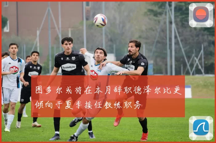 图多尔或将在本月辞职德泽尔比更倾向于夏季接任教练职务