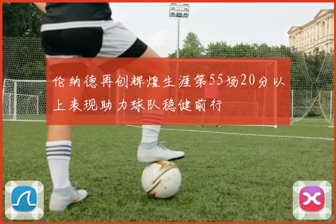 伦纳德再创辉煌生涯第55场20分以上表现助力球队稳健前行